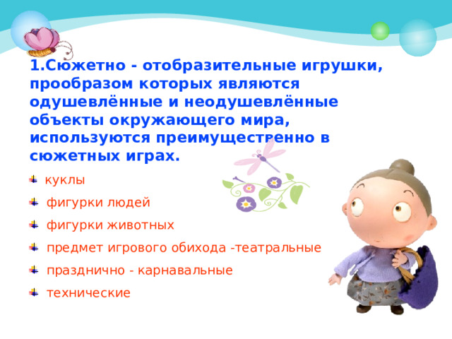 1.Сюжетно - отобразительные игрушки, прообразом которых являются одушевлённые и неодушевлённые объекты окружающего мира, используются преимущественно в сюжетных играх.  куклы  фигурки людей  фигурки животных  предмет игрового обихода -театральные  празднично - карнавальные  технические 
