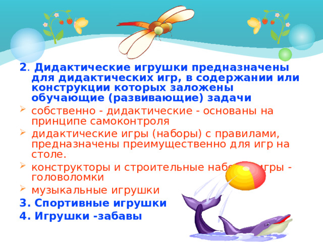 2 . Дидактические игрушки предназначены для дидактических игр, в содержании или конструкции которых заложены обучающие (развивающие) задачи собственно - дидактические - основаны на принципе самоконтроля дидактические игры (наборы) с правилами, предназначены преимущественно для игр на столе. конструкторы и строительные наборы -игры - головоломки музыкальные игрушки 3. Спортивные игрушки 4. Игрушки -забавы  