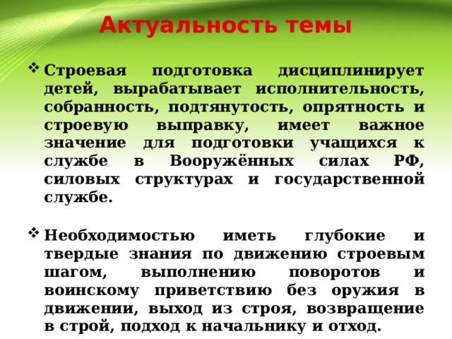 Актуальность темы Строевая подготовка дисциплинирует детей, вырабатывает исполнительность, собранность, подтянутость, опрятность и строевую выправку, имеет важное значение для подготовки учащихся к службе в Вооружённых силах РФ, силовых структурах и государственной службе.  Необходимостью иметь глубокие и твердые знания по движению строевым шагом, выполнению поворотов и воинскому приветствию без оружия в движении, выход из строя, возвращение в строй, подход к начальнику и отход. 
