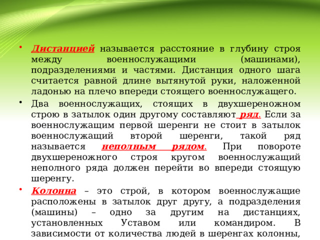 Дистанцией  называется расстояние в глубину строя между военнослужащими (машинами), подразделениями и частями. Дистанция одного шага считается равной длине вытянутой руки, наложенной ладонью на плечо впереди стоящего военнослужащего. Два военнослужащих, стоящих в двухшереножном строю в затылок один другому составляют  ряд . Если за военнослужащим первой шеренги не стоит в затылок военнослужащий второй шеренги, такой ряд называется неполным рядом . При повороте двухшереножного строя кругом военнослужащий неполного ряда должен перейти во впереди стоящую шеренгу. Колонна – это строй, в котором военнослужащие расположены в затылок друг другу, а подразделения (машины) – одно за другим на дистанциях, установленных Уставом или командиром. В зависимости от количества людей в шеренгах колонны, колонны могут быть по одному, по два, по три, по четыре и более. 