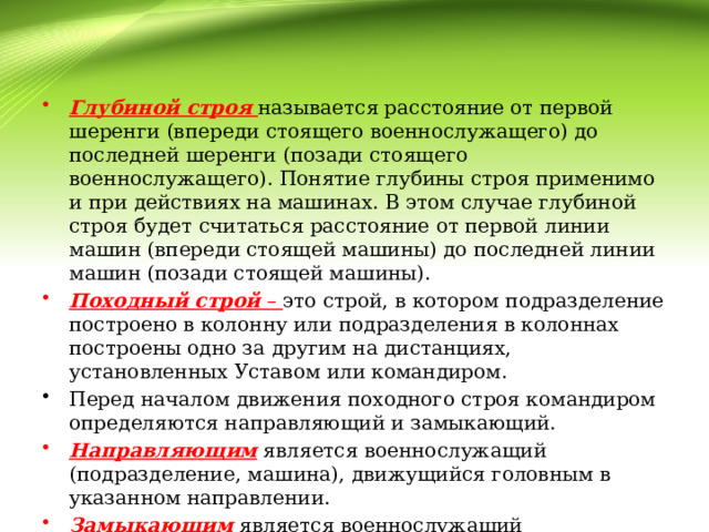Глубиной строя  называется расстояние от первой шеренги (впереди стоящего военнослужащего) до последней шеренги (позади стоящего военнослужащего). Понятие глубины строя применимо и при действиях на машинах. В этом случае глубиной строя будет считаться расстояние от первой линии машин (впереди стоящей машины) до последней линии машин (позади стоящей машины). Походный строй – это строй, в котором подразделение построено в колонну или подразделения в колоннах построены одно за другим на дистанциях, установленных Уставом или командиром. Перед началом движения походного строя командиром определяются направляющий и замыкающий. Направляющим  является военнослужащий (подразделение, машина), движущийся головным в указанном направлении. Замыкающим  является военнослужащий (подразделение, машина), движущийся последним в колонне. 