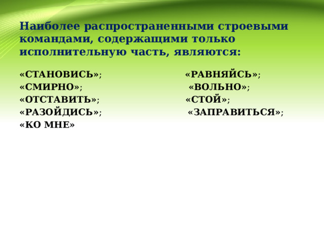        Наиболее распространенными строевыми командами, содержащими только исполнительную часть, являются:      «СТАНОВИСЬ» ; «РАВНЯЙСЬ» ; «СМИРНО» ; «ВОЛЬНО» ; «ОТСТАВИТЬ» ; «СТОЙ» ; «РАЗОЙДИСЬ» ; «ЗАПРАВИТЬСЯ» ; «КО МНЕ» 