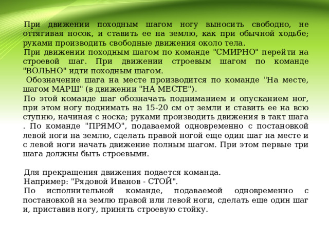 При движении походным шагом ногу выносить свободно, не оттягивая носок, и ставить ее на землю, как при обычной ходьбе; руками производить свободные движения около тела. При движении походным шагом по команде 