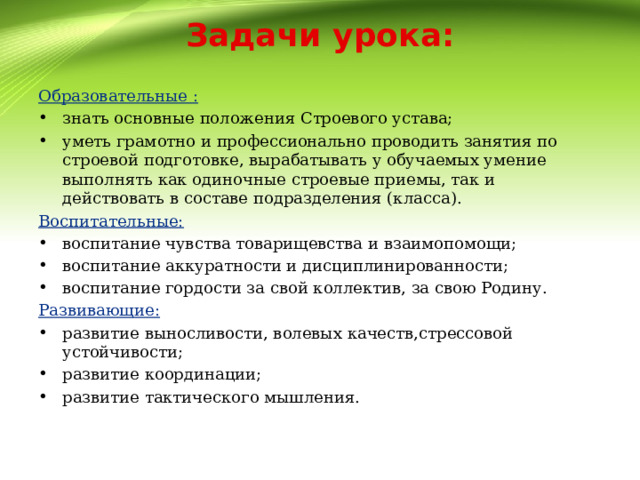 Задачи урока: Образовательные : знать основные положения Строевого устава; уметь грамотно и профессионально проводить занятия по строевой подготовке, вырабатывать у обучаемых умение выполнять как одиночные строевые приемы, так и действовать в составе подразделения (класса). Воспитательные: воспитание чувства товарищевства и взаимопомощи; воспитание аккуратности и дисциплинированности; воспитание гордости за свой коллектив, за свою Родину. Развивающие: развитие выносливости, волевых качеств,стрессовой устойчивости; развитие координации; развитие тактического мышления. 