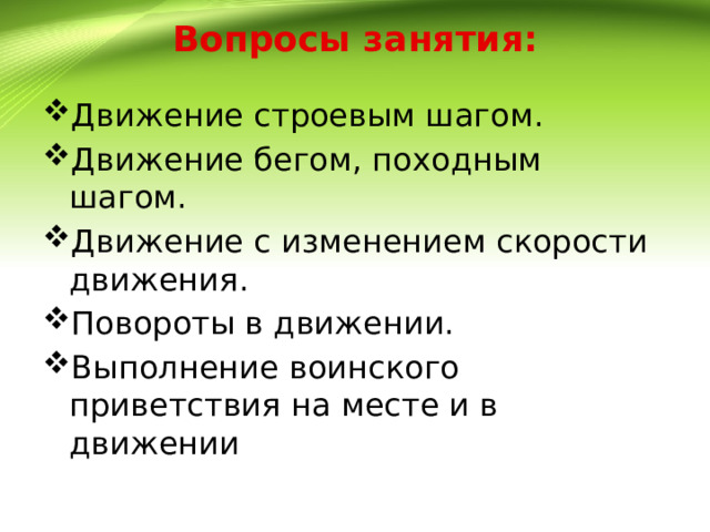 Вопросы занятия: Движение строевым шагом. Движение бегом, походным шагом. Движение с изменением скорости движения. Повороты в движении. Выполнение воинского приветствия на месте и в движении 