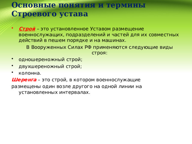  Основные понятия и термины Строевого устава   Строй – это установленное Уставом размещение военнослужащих, подразделений и частей для их совместных действий в пешем порядке и на машинах.  В Вооруженных Силах РФ применяются следующие виды строя: одношереножный строй; двухшереножный строй; колонна. Шеренга – это строй, в котором военнослужащие размещены один возле другого на одной линии на установленных интервалах. 