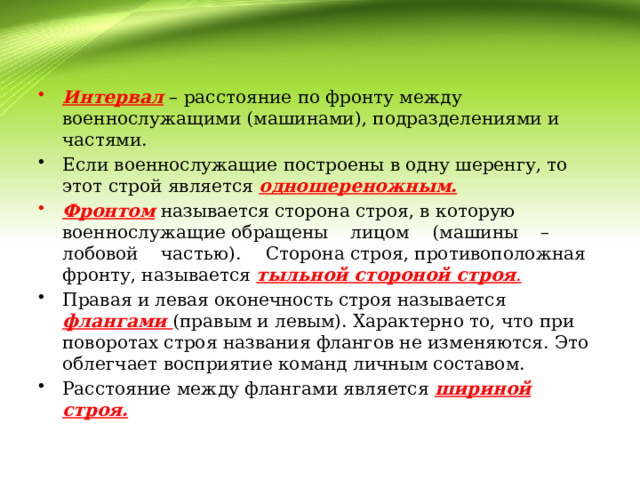 Интервал – расстояние по фронту между военнослужащими (машинами), подразделениями и частями. Если военнослужащие построены в одну шеренгу, то этот строй является одношереножным. Фронтом  называется сторона строя, в которую военнослужащие обращены лицом (машины – лобовой частью).  Сторона строя, противоположная фронту, называется тыльной стороной строя . Правая и левая оконечность строя называется флангами (правым и левым). Характерно то, что при поворотах строя названия флангов не изменяются. Это облегчает восприятие команд личным составом. Расстояние между флангами является шириной строя.  