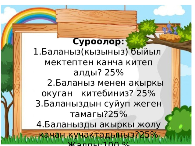Суроолор: 1.Баланыз(кызыныз) быйыл мектептен канча китеп алды? 25%  2.Баланыз менен акыркы окуган китебиниз? 25% 3.Баланыздын суйуп жеген тамагы?25% 4.Баланызды акыркы жолу качан кучактадыныз?25% Жалпы:100 % 