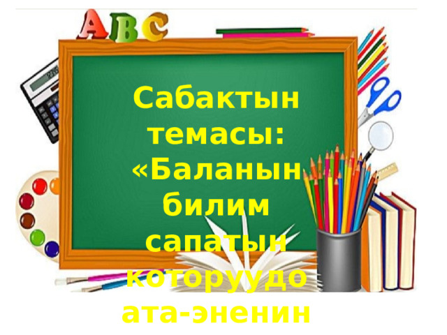 Сабактын темасы: «Баланын билим сапатын которуудо ата-эненин орду чон». . 