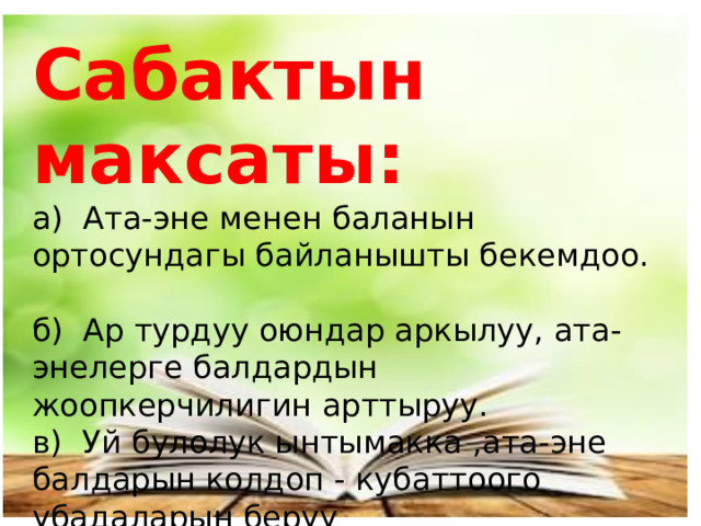 Сабактын максаты:  а) Ата-эне менен баланын ортосундагы байланышты бекемдоо.  б) Ар турдуу оюндар аркылуу, ата-энелерге балдардын жоопкерчилигин арттыруу.  в) Уй булолук ынтымакка ,ата-эне балдарын колдоп - кубаттоого убадаларын беруу 