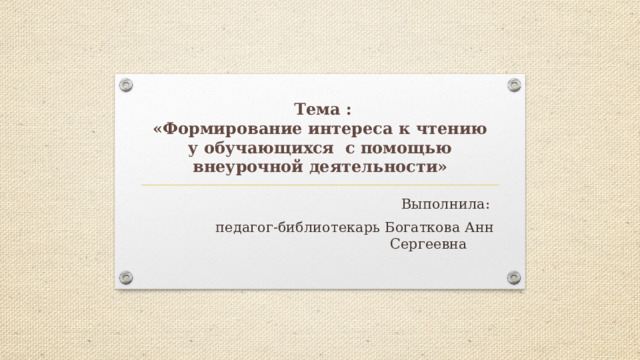  Тема :  «Формирование интереса к чтению у обучающихся с помощью внеурочной деятельности» Выполнила:  педагог-библиотекарь Богаткова Анн Сергеевна 