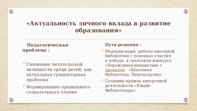 «Актуальность личного вклада в развитие образования»  Педагогическая проблема :  Пути решения : Модернизация работы школьной библиотеки с помощью участия и победы в грантовом конкурсе «Бережливая инициатива с проектом «Школьная библиотека. Перезагрузка» Создание кружка внеурочной деятельности «Юный–библиотекарь» Снижение читательской активности среди детей, как актуальная гуманитарная проблема Формирование правильного сознательного чтения 2 