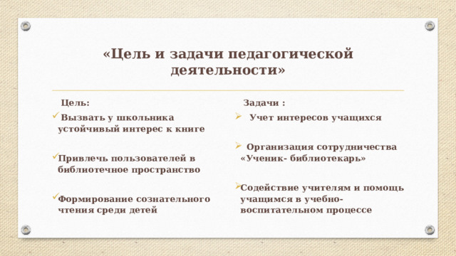 «Цель и задачи педагогической деятельности»  Цель:  Задачи :  Вызвать у школьника устойчивый интерес к книге  Учет интересов учащихся   Привлечь пользователей в библиотечное пространство  Организация сотрудничества «Ученик- библиотекарь»   Формирование сознательного чтения среди детей Содействие учителям и помощь учащимся в учебно-воспитательном процессе   