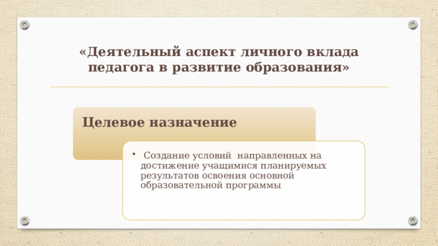 «Деятельный аспект личного вклада педагога в развитие образования» Целевое назначение  Создание условий направленных на достижение учащимися планируемых результатов освоения основной образовательной программы  Создание условий направленных на достижение учащимися планируемых результатов освоения основной образовательной программы 