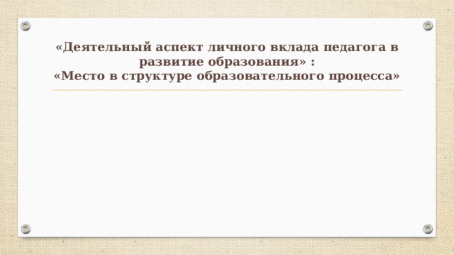 «Деятельный аспект личного вклада педагога в развитие образования» :  «Место в структуре образовательного процесса» 