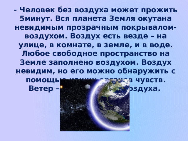 - Человек без воздуха может прожить 5минут. Вся планета Земля окутана невидимым прозрачным покрывалом-воздухом. Воздух есть везде – на улице, в комнате, в земле, и в воде. Любое свободное пространство на Земле заполнено воздухом. Воздух невидим, но его можно обнаружить с помощью наших органов чувств. Ветер – это движение воздуха. 