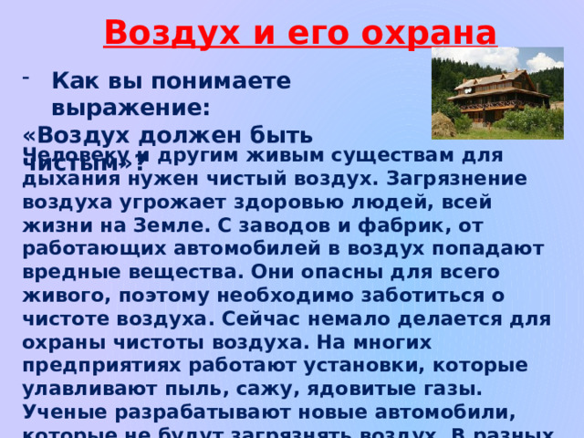 Воздух и его охрана Как вы понимаете выражение: «Воздух должен быть чистым»? Человеку и другим живым существам для дыхания нужен чистый воздух. Загрязнение воздуха угрожает здоровью людей, всей жизни на Земле. С заводов и фабрик, от работающих автомобилей в воздух попадают вредные вещества. Они опасны для всего живого, поэтому необходимо заботиться о чистоте воздуха. Сейчас немало делается для охраны чистоты воздуха. На многих предприятиях работают установки, которые улавливают пыль, сажу, ядовитые газы. Ученые разрабатывают новые автомобили, которые не будут загрязнять воздух. В разных местах созданы специальные станции, они постоянно следят за чистотой воздуха в больших городах. 