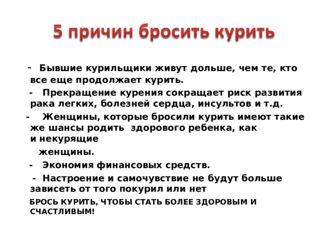  - Бывшие курильщики живут дольше, чем те, кто все еще продолжает курить.    - Прекращение курения сокращает риск развития рака легких, болезней сердца, инсультов и т.д.    - Женщины, которые бросили курить имеют такие же шансы родить  здорового ребенка, как и некурящие   женщины.    - Экономия финансовых средств.  - Настроение и самочувствие не будут больше зависеть от того покурил или нет   БРОСЬ КУРИТЬ, ЧТОБЫ СТАТЬ БОЛЕЕ ЗДОРОВЫМ И СЧАСТЛИВЫМ!   