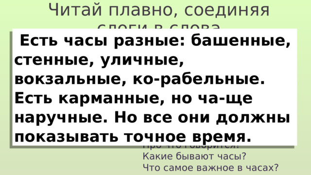 Читай плавно, соединяя слоги в слова  Есть часы разные: башенные, стенные, уличные, вокзальные, ко-рабельные. Есть карманные, но ча-ще наручные. Но все они должны показывать точное время. Про что говорится? Какие бывают часы? Что самое важное в часах? 