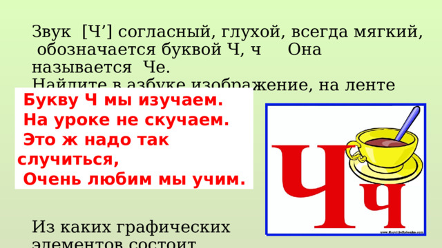 Звук [Ч’] согласный, глухой, всегда мягкий, обозначается буквой Ч, ч Она называется Че. Найдите в азбуке изображение, на ленте букв. Из каких графических элементов состоит Выложите палочками…  Букву Ч мы изучаем.  На уроке не скучаем.  Это ж надо так случиться,  Очень любим мы учим. 