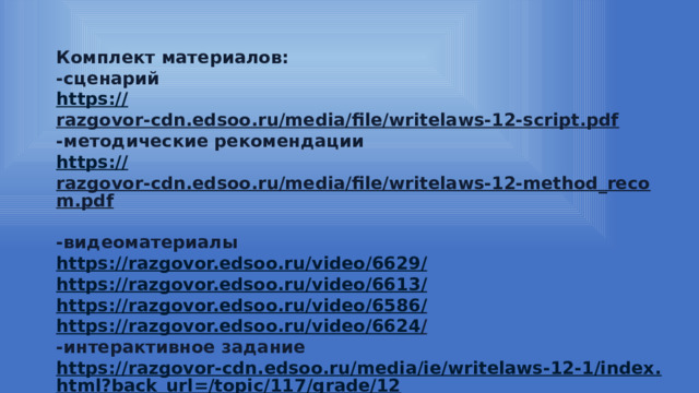 Комплект материалов: -сценарий https:// razgovor-cdn.edsoo.ru/media/file/writelaws-12-script.pdf  -методические рекомендации https:// razgovor-cdn.edsoo.ru/media/file/writelaws-12-method_recom.pdf  -видеоматериалы https://razgovor.edsoo.ru/video/6629 / https://razgovor.edsoo.ru/video/6613 / https://razgovor.edsoo.ru/video/6586 / https://razgovor.edsoo.ru/video/6624 /  -интерактивное задание https://razgovor-cdn.edsoo.ru/media/ie/writelaws-12-1/index.html?back_url=/topic/117/grade/12 /  -презентация https:// razgovor-cdn.edsoo.ru/media/file/writelaws-12-presentation.pdf  