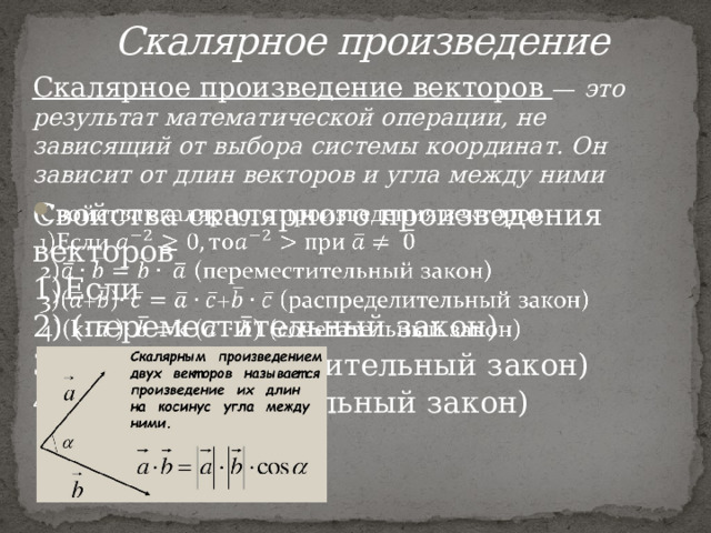  Скалярное произведение Скалярное произведение векторов — это результат математической операции, не зависящий от выбора системы координат. Он зависит от длин векторов и угла между ними Свойства скалярного произведения векторов   1)Если 2) (переместительный закон) 3)(+)+ (распределительный закон) 4)(k )k() (сочетательный закон) 