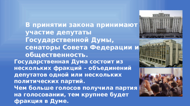 В принятии закона принимают участие депутаты Государственной Думы, сенаторы Совета Федерации и общественность. Государственная Дума состоит из нескольких фракций – объединений депутатов одной или нескольких политических партий. Чем больше голосов получила партия на голосовании, тем крупнее будет фракция в Думе. 