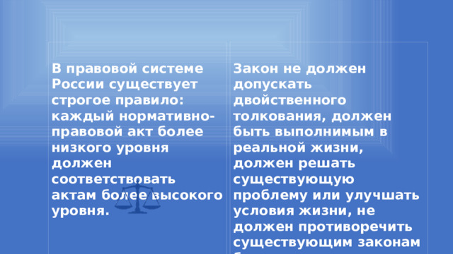   В правовой системе России существует строгое правило: каждый нормативно-правовой акт более низкого уровня должен соответствовать актам более высокого уровня. Закон не должен допускать двойственного толкования, должен быть выполнимым в реальной жизни, должен решать существующую проблему или улучшать условия жизни, не должен противоречить существующим законам более высокого уровня.     