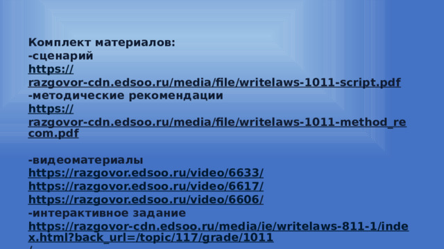 Комплект материалов: -сценарий https:// razgovor-cdn.edsoo.ru/media/file/writelaws-1011-script.pdf  -методические рекомендации https:// razgovor-cdn.edsoo.ru/media/file/writelaws-1011-method_recom.pdf  -видеоматериалы https://razgovor.edsoo.ru/video/6633 / https://razgovor.edsoo.ru/video/6617 / https://razgovor.edsoo.ru/video/6606 /  -интерактивное задание https://razgovor-cdn.edsoo.ru/media/ie/writelaws-811-1/index.html?back_url=/topic/117/grade/1011 /  -презентация https:// razgovor-cdn.edsoo.ru/media/file/writelaws-1011-presentation.pdf  