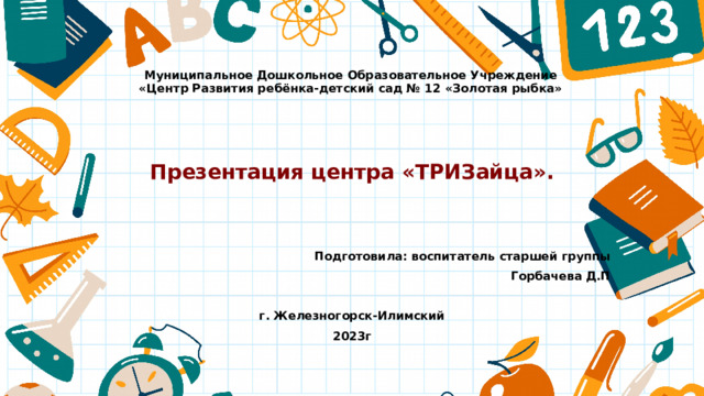 Муниципальное Дошкольное Образовательное Учреждение  «Центр Развития ребёнка-детский сад № 12 «Золотая рыбка»  Презентация центра «ТРИЗайца».   Подготовила: воспитатель старшей группы Горбачева Д.П  г. Железногорск-Илимский 2023г 
