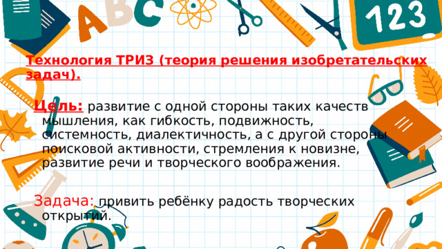 Технология ТРИЗ (теория решения изобретательских задач). Цель:  развитие с одной стороны таких качеств мышления, как гибкость, подвижность, системность, диалектичность, а с другой стороны поисковой активности, стремления к новизне, развитие речи и творческого воображения. Задача: привить ребёнку радость творческих открытий. 
