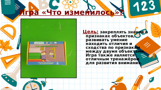 Игра «Что изменилось»? Цель: закреплять знания о признаках объектов, развивать умение находить отличия и сходства по признакам между двумя объектами. Игра также является отличным тренажёром для развития внимания. 