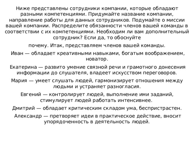 Ниже представлены сотрудники компании, которые обладают разными компетенциями. Придумайте название компании, направление работы для данных сотрудников. Подумайте о миссии вашей компании. Распределите обязанности членов вашей команды в соответствии с их компетенциями. Необходим ли вам дополнительный сотрудник? Если да, то обоснуйте почему. Итак, представляем членов вашей команды.   Иван — обладает креативными навыками, богатым воображением, новатор.   Екатерина — развито умение связной речи и грамотного донесения информации до слушателя, владеет искусством переговоров. Мария — умеет слушать людей, гармонизирует отношения между людьми и устраняет разногласия. Евгений — контролирует людей, выполнение ими заданий, стимулирует людей работать интенсивнее.  Дмитрий — обладает критическим складом ума, беспристрастен.   Александр — претворяет идеи в практическое действие, вносит упорядоченность в деятельность людей. 