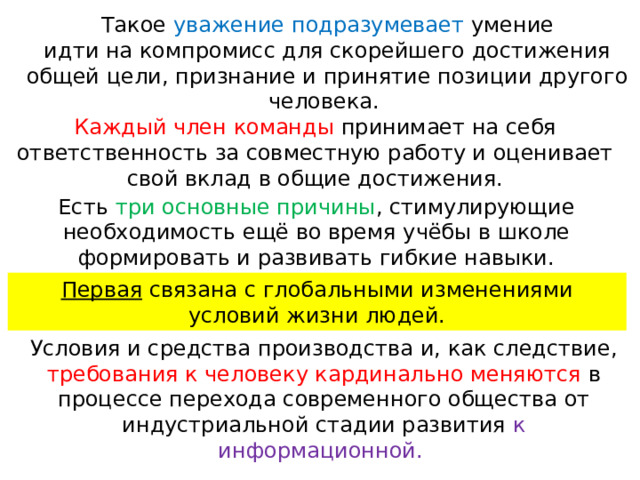 Такое уважение подразумевает умение идти на компромисс для скорейшего достижения общей цели, признание и принятие позиции другого человека.   Каждый член команды принимает на себя ответственность за совместную работу и оценивает свой вклад в общие достижения. Есть три основные причины , стимулирующие необходимость ещё во время учёбы в школе формировать и развивать гибкие навыки. Первая связана с глобальными изменениями условий жизни людей. Условия и средства производства и, как следствие, требования к человеку кардинально меняются в процессе перехода современного общества от индустриальной стадии развития к информационной. 