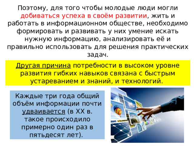 Поэтому, для того чтобы молодые люди могли добиваться успеха в своём развитии , жить и работать в информационном обществе, необходимо формировать и развивать у них умение искать нужную информацию, анализировать её и правильно использовать для решения практических задач. Другая причина потребности в высоком уровне развития гибких навыков связана с быстрым устареванием и знаний, и технологий. Каждые три года общий объём информации почти удваивается (в ХХ в. такое происходило примерно один раз в пятьдесят лет). 