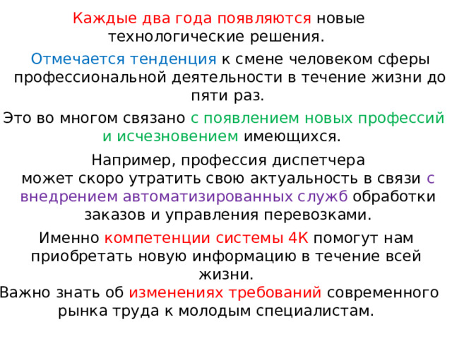 Каждые два года появляются новые технологические решения. Отмечается тенденция к смене человеком сферы профессиональной деятельности в течение жизни до пяти раз.   Это во многом связано с появлением новых профессий и исчезновением имеющихся. Например, профессия диспетчера может скоро утратить свою актуальность в связи с внедрением автоматизированных служб обработки заказов и управления перевозками. Именно компетенции системы 4К помогут нам приобретать новую информацию в течение всей жизни. Важно знать об изменениях требований современного рынка труда к молодым специалистам. 
