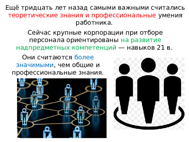 Ещё тридцать лет назад самыми важными считались теоретические знания и профессиональные умения работника. Сейчас крупные корпорации при отборе персонала ориентированы на развитие надпредметных компетенций — навыков 21 в. Они считаются более значимыми , чем общие и профессиональные знания. 