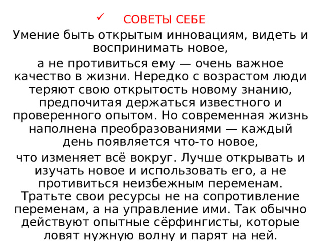 СОВЕТЫ СЕБЕ Умение быть открытым инновациям, видеть и воспринимать новое, а не противиться ему — очень важное качество в жизни. Нередко с возрастом люди теряют свою открытость новому знанию, предпочитая держаться известного и проверенного опытом. Но современная жизнь наполнена преобразованиями — каждый день появляется что-то новое, что изменяет всё вокруг. Лучше открывать и изучать новое и использовать его, а не противиться неизбежным переменам. Тратьте свои ресурсы не на сопротивление переменам, а на управление ими. Так обычно действуют опытные сёрфингисты, которые ловят нужную волну и парят на ней. 