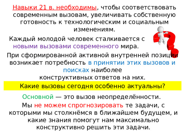 Навыки 21 в. необходимы , чтобы соответствовать современным вызовам, увеличивать собственную готовность к технологическим и со циальным изменениям. Каждый молодой человек сталкивается с новыми вызовами современного мира. При сформированной активной внутренней позиции возникает потребность в принятии этих вызовов и поисках наиболее конструктивных ответов на них. Какие вызовы сегодня особенно актуальны? Основной — это вызов неопределённости. Мы не можем спрогнозировать те задачи, с которыми мы столкнёмся в ближайшем будущем, и какие знания помогут нам максимально конструктивно решить эти задачи. 