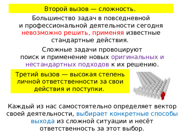 Второй вызов — сложность. Большинство задач в повседневной и профессиональной деятельности сегодня невозможно решить, применяя известные стандартные действия. Сложные задачи провоцируют поиск и применение новых оригинальных и нестандартных подходов к их решению. Третий вызов — высокая степень личной ответственности за свои действия и поступки. Каждый из нас самостоятельно определяет вектор своей деятельности, выбирает конкретные способы выхода из сложной ситуации и несёт ответственность за этот выбор.   