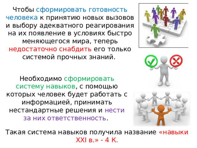 Чтобы сформировать готовность человека к принятию новых вызовов и выбору адекватного реагирования на их появление в условиях быстро меняющегося мира, теперь недостаточно снабдить его только системой прочных знаний. Необходимо сформировать систему навыков , с помощью которых человек будет работать с информацией, принимать нестандартные решения и нести за них ответственность . Такая система навыков получила название «навыки ХХI в.» - 4 К.   
