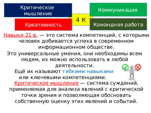 Коммуникация  Критическое мышление 4 К Командная работа Креативность Навыки 21 в.  — это система компетенций, с которыми человек добивается успеха в современном информационном обществе. Это универсальные умения, они необходимы всем людям, их можно использовать в любой деятельности.  Ещё их называют гибкими навыками или ключевыми компетенциями. Критическое мышление  — система суждений, применяемая для анализа явлений с критической точки зрения и позволяющая обосновать собственную оценку этих явлений и событий. 