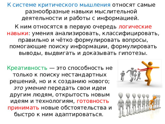 К системе критического мышления относят самые разнообразные навыки мыслительной деятельности и работы с информацией. К ним относятся в первую очередь логические навыки : умения анализировать, классифицировать, правильно и чётко формулировать вопросы, помогающие поиску информации, формулировать выводы, выдвигать и доказывать гипотезы. Креативность  — это способность не только к поиску нестандартных решений, но и к созданию нового; это умение передать свои идеи другим людям, открытость новым идеям и технологиям, готовность принимать новые обстоятельства и быстро к ним адаптироваться. 