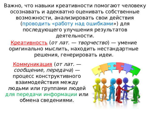 Важно, что навыки креативности помогают человеку осознавать и адекватно оценивать собственные возможности, анализировать свои действия ( проводить «работу над ошибками ») для последующего улучшения результатов деятельности.   Креативность ( от лат. — творчество ) — умение оригинально мыслить, на ходить нестандартные решения, генерировать идеи. Коммуникация ( от лат. — сообщение, передача ) — процесс конструктивного взаимодействия между людьми или группами людей для передачи информации или обмена сведениями. 