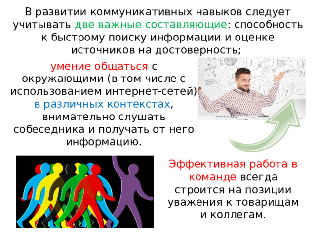 В развитии коммуникативных навыков следует учитывать две важные составляющие : способность к быстрому поиску информации и оценке источников на достоверность;   умение общаться с окружающими (в том числе с использованием интернет-сетей) в различных контекстах , внимательно слушать собеседника и получать от него информацию. Эффективная работа в команде всегда строится на позиции уважения к товарищам и коллегам. 