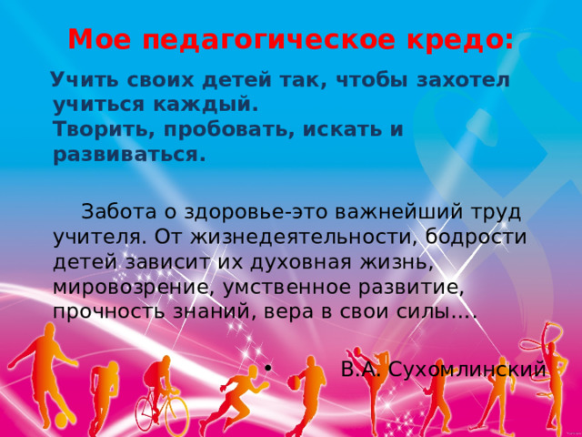Мое педагогическое кредо:    Учить своих детей так, чтобы захотел учиться каждый.   Творить, пробовать, искать и развиваться.   Забота о здоровье-это важнейший труд учителя. От жизнедеятельности, бодрости детей зависит их духовная жизнь, мировозрение, умственное развитие, прочность знаний, вера в свои силы…. В.А. Сухомлинский  