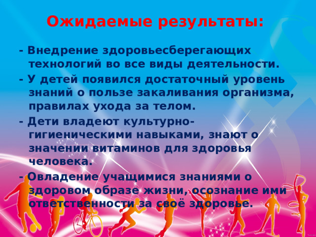 Ожидаемые результаты:   - Внедрение здоровьесберегающих технологий во все виды деятельности. - У детей появился достаточный уровень знаний о пользе закаливания организма, правилах ухода за телом. - Дети владеют культурно-гигиеническими навыками, знают о значении витаминов для здоровья человека. - Овладение учащимися знаниями о здоровом образе жизни, осознание ими ответственности за своё здоровье. 