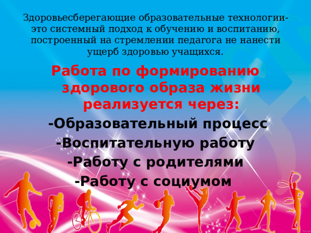 Здоровьесберегающие образовательные технологии-это системный подход к обучению и воспитанию, построенный на стремлении педагога не нанести ущерб здоровью учащихся.   Работа по формированию здорового образа жизни реализуется через:  -Образовательный процесс -Воспитательную работу -Работу с родителями -Работу с социумом    
