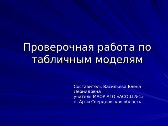 Проверочная работа по табличным моделям Составитель Васильева Елена Леонидовна учитель МАОУ АГО «АСОШ №1» п. Арти Свердловская область  