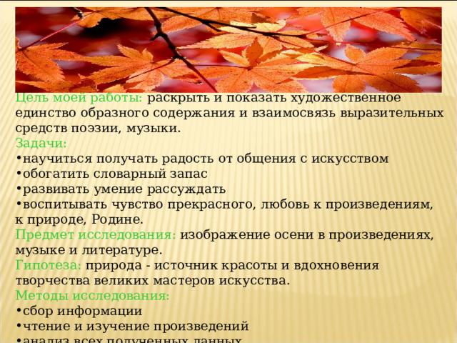 Цель моей работы: раскрыть и показать художественное единство образного содержания и взаимосвязь выразительных средств поэзии, музыки. Задачи: научиться получать радость от общения с искусством обогатить словарный запас развивать умение рассуждать воспитывать чувство прекрасного, любовь к произведениям, к природе, Родине. Предмет исследования:  изображение осени в произведениях, музыке и литературе. Гипотеза: природа - источник красоты и вдохновения творчества великих мастеров искусства. Методы исследования: сбор информации чтение и изучение произведений анализ всех полученных данных 